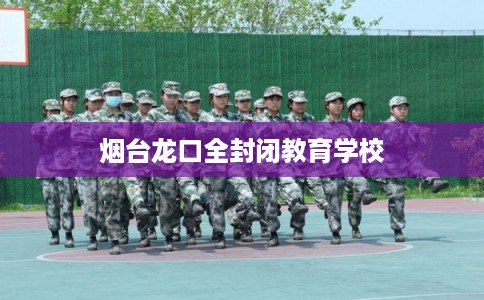 烟台龙口全封闭教育学校 烟台龙口全封闭教育学校