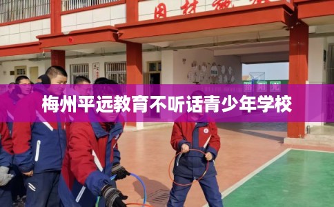 梅州平远教育不听话青少年学校