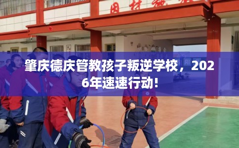 肇庆德庆管教孩子叛逆学校,2026年速速行动! 肇庆德庆管教孩子叛逆学校,2026年速速行动!