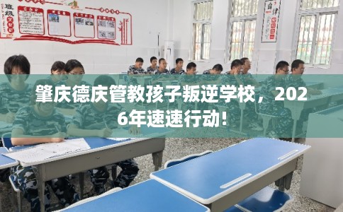 肇庆德庆管教孩子叛逆学校，2026年速速行动!