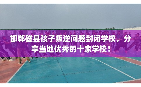 邯郸磁县孩子叛逆问题封闭学校,分享当地优秀的十家学校! 邯郸磁县孩子叛逆问题封闭学校,分享当地优秀的十家学校!