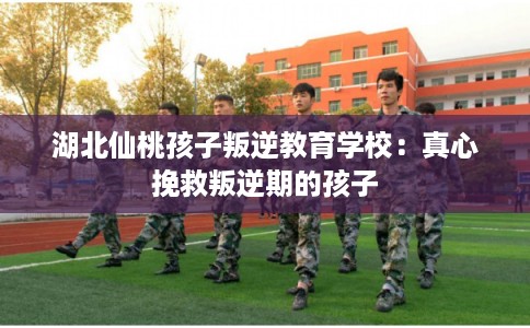 湖北仙桃孩子叛逆教育学校:真心挽救叛逆期的孩子 湖北仙桃孩子叛逆教育学校:真心挽救叛逆期的孩子