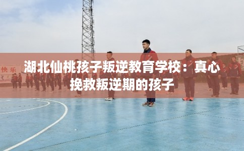 湖北仙桃孩子叛逆教育学校:真心挽救叛逆期的孩子 湖北仙桃孩子叛逆教育学校:真心挽救叛逆期的孩子