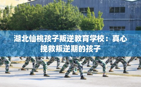 湖北仙桃孩子叛逆教育学校：真心挽救叛逆期的孩子