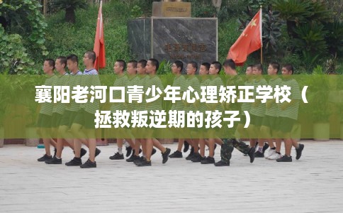 襄阳老河口青少年心理矫正学校（拯救叛逆期的孩子）