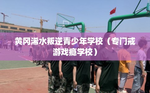 黄冈浠水叛逆青少年学校（专门戒游戏瘾学校）