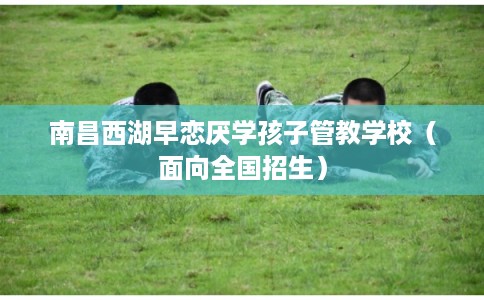 南昌西湖早恋厌学孩子管教学校(面向全国招生) 南昌西湖早恋厌学孩子管教学校(面向全国招生)