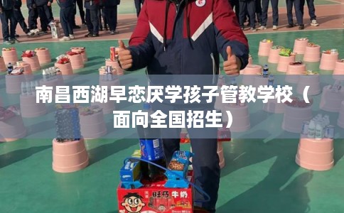 南昌西湖早恋厌学孩子管教学校（面向全国招生）
