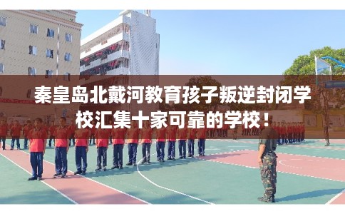 秦皇岛北戴河教育孩子叛逆封闭学校汇集十家可靠的学校! 秦皇岛北戴河教育孩子叛逆封闭学校汇集十家可靠的学校!