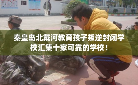 秦皇岛北戴河教育孩子叛逆封闭学校汇集十家可靠的学校! 秦皇岛北戴河教育孩子叛逆封闭学校汇集十家可靠的学校!