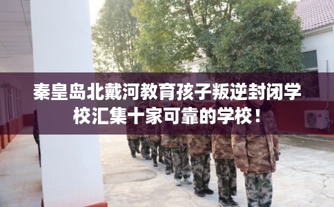 秦皇岛北戴河教育孩子叛逆封闭学校汇集十家可靠的学校！