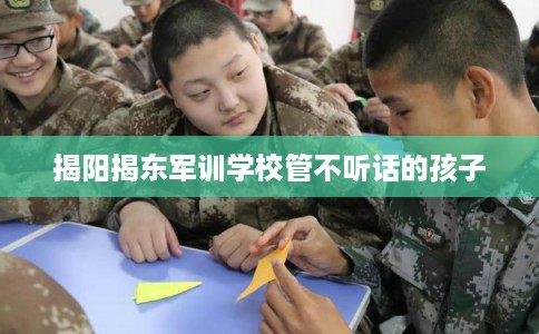 揭阳揭东军训学校管不听话的孩子