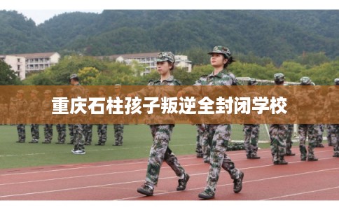 重庆石柱孩子叛逆全封闭学校 重庆石柱孩子叛逆全封闭学校