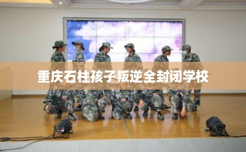 重庆石柱孩子叛逆全封闭学校 重庆石柱孩子叛逆全封闭学校