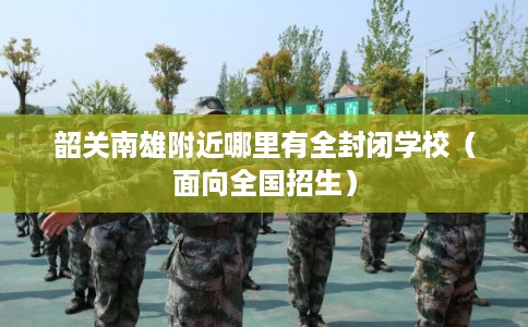 韶关南雄附近哪里有全封闭学校（面向全国招生）