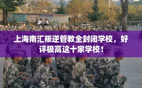 上海南汇叛逆管教全封闭学校，好评极高这十家学校！