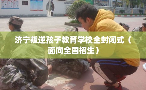 济宁叛逆孩子教育学校全封闭式(面向全国招生) 济宁叛逆孩子教育学校全封闭式(面向全国招生)
