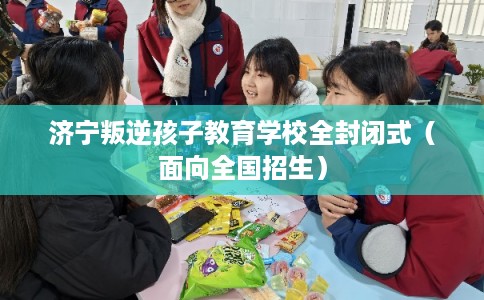 济宁叛逆孩子教育学校全封闭式（面向全国招生）
