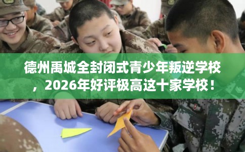 德州禹城全封闭式青少年叛逆学校，2026年好评极高这十家学校！
