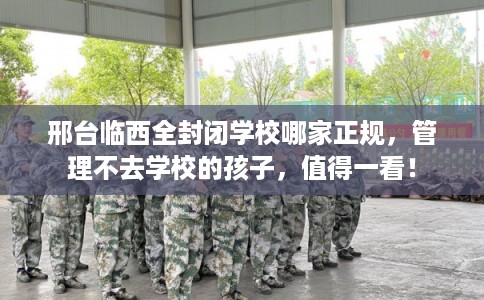 邢台临西全封闭学校哪家正规,管理不去学校的孩子,值得一看! 邢台临西全封闭学校哪家正规,管理不去学校的孩子,值得一看!