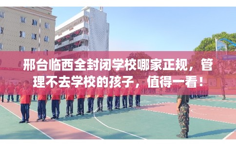 邢台临西全封闭学校哪家正规，管理不去学校的孩子，值得一看！