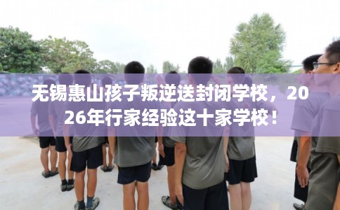 无锡惠山孩子叛逆送封闭学校，2026年行家经验这十家学校！