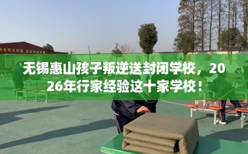 无锡惠山孩子叛逆送封闭学校，2026年行家经验这十家学校！
