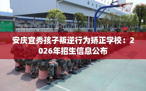 安庆宜秀孩子叛逆行为矫正学校：2026年招生信息公布