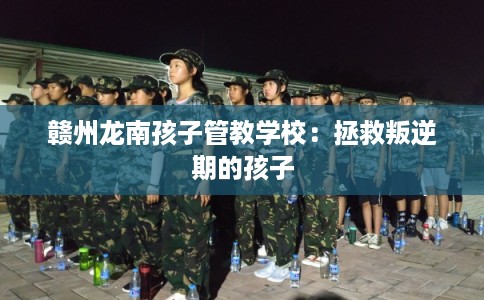 赣州龙南孩子管教学校:拯救叛逆期的孩子 赣州龙南孩子管教学校:拯救叛逆期的孩子
