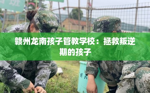 赣州龙南孩子管教学校:拯救叛逆期的孩子 赣州龙南孩子管教学校:拯救叛逆期的孩子