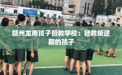 赣州龙南孩子管教学校：拯救叛逆期的孩子