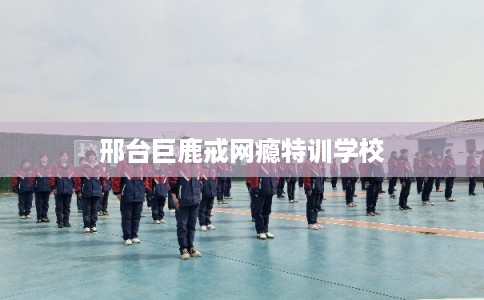 邢台巨鹿戒网瘾特训学校
