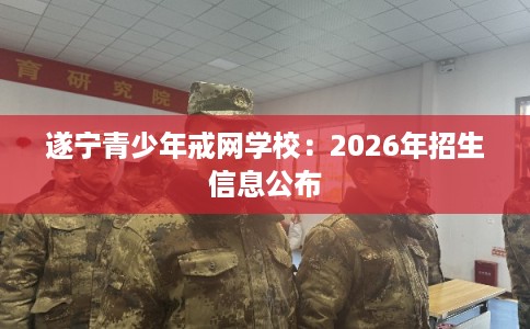遂宁青少年戒网学校:2026年招生信息公布 遂宁青少年戒网学校:2026年招生信息公布