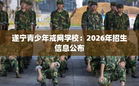 遂宁青少年戒网学校:2026年招生信息公布 遂宁青少年戒网学校:2026年招生信息公布