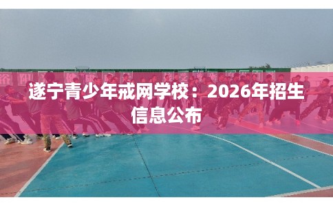 遂宁青少年戒网学校:2026年招生信息公布 遂宁青少年戒网学校:2026年招生信息公布