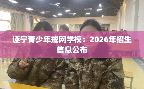 遂宁青少年戒网学校：2026年招生信息公布