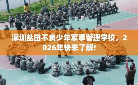 深圳盐田不良少年军事管理学校,2026年快来了解! 深圳盐田不良少年军事管理学校,2026年快来了解!