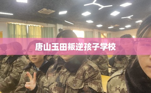 唐山玉田叛逆孩子学校 唐山玉田叛逆孩子学校