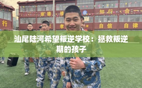汕尾陆河希望叛逆学校：拯救叛逆期的孩子