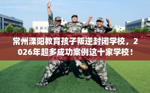 常州溧阳教育孩子叛逆封闭学校,2026年超多成功案例这十家学校! 常州溧阳教育孩子叛逆封闭学校,2026年超多成功案例这十家学校!