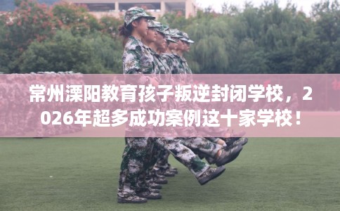 常州溧阳教育孩子叛逆封闭学校,2026年超多成功案例这十家学校! 常州溧阳教育孩子叛逆封闭学校,2026年超多成功案例这十家学校!