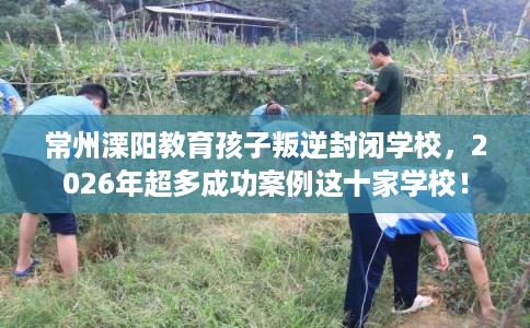 常州溧阳教育孩子叛逆封闭学校，2026年超多成功案例这十家学校！