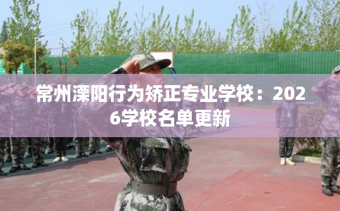 常州溧阳行为矫正专业学校：2026学校名单更新