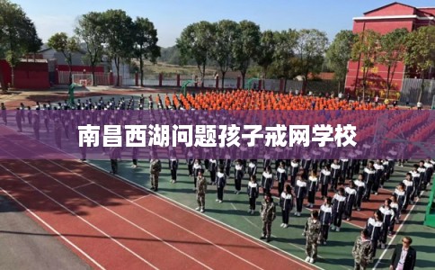 南昌西湖问题孩子戒网学校