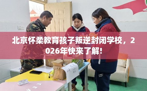 北京怀柔教育孩子叛逆封闭学校，2026年快来了解!