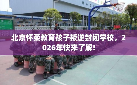 北京怀柔教育孩子叛逆封闭学校，2026年快来了解!