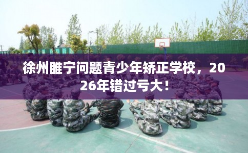 徐州睢宁问题青少年矫正学校，2026年错过亏大！