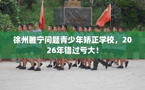徐州睢宁问题青少年矫正学校，2026年错过亏大！