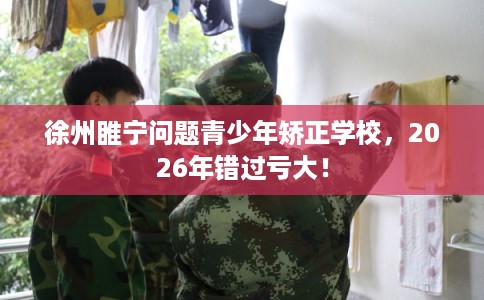 徐州睢宁问题青少年矫正学校，2026年错过亏大！