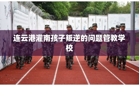 连云港灌南孩子叛逆的问题管教学校 连云港灌南孩子叛逆的问题管教学校